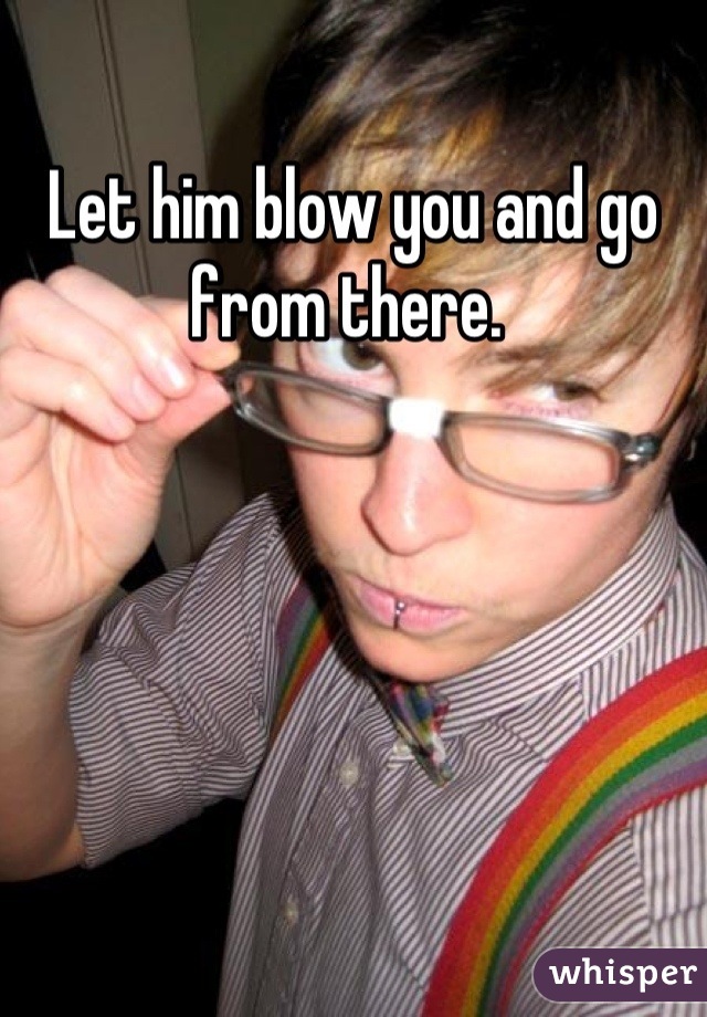 Let him blow you and go from there. 