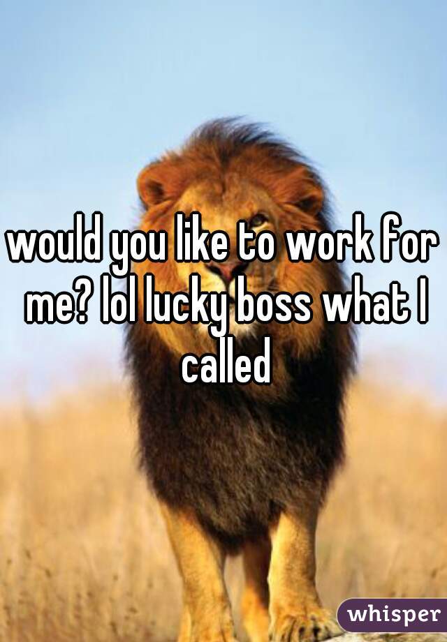 would you like to work for me? lol lucky boss what I called