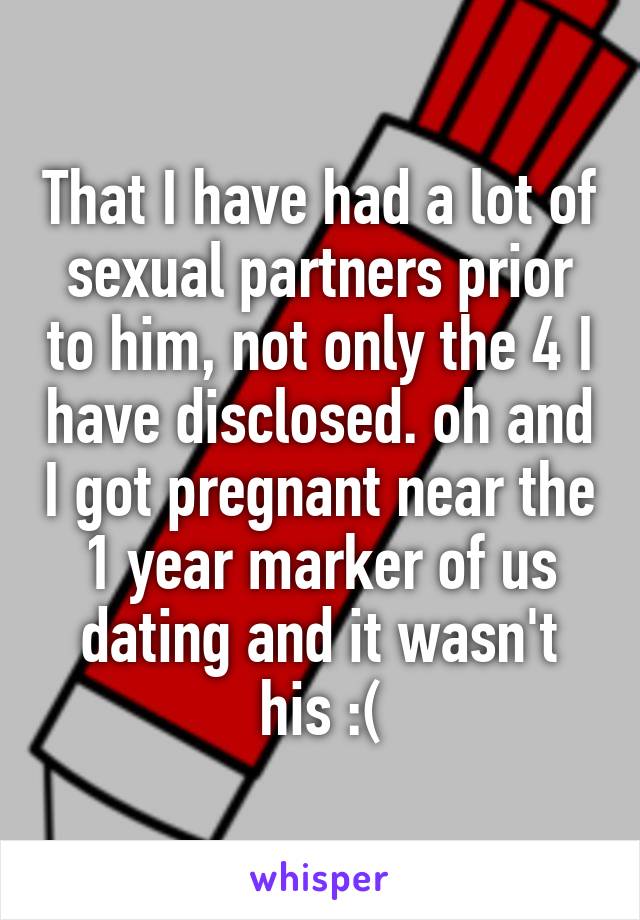 That I have had a lot of sexual partners prior to him, not only the 4 I have disclosed. oh and I got pregnant near the 1 year marker of us dating and it wasn't his :(
