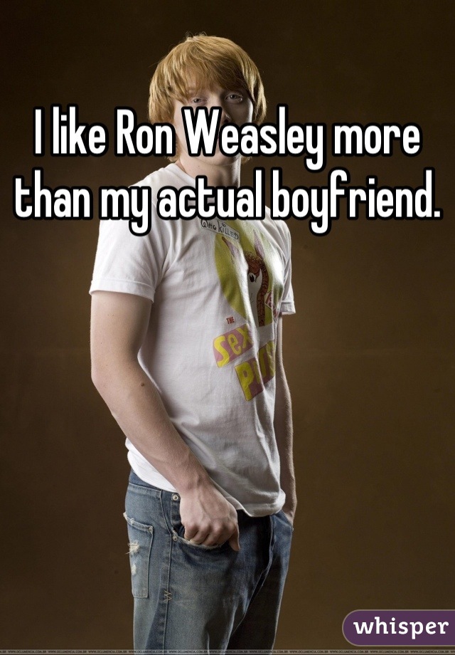 I like Ron Weasley more than my actual boyfriend.
