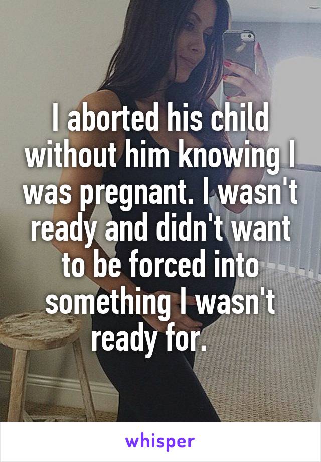 I aborted his child without him knowing I was pregnant. I wasn't ready and didn't want to be forced into something I wasn't ready for.   