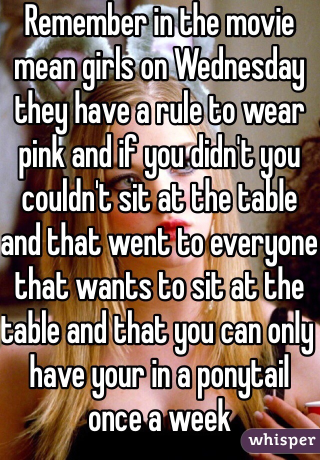 Remember in the movie mean girls on Wednesday they have a rule to wear pink and if you didn't you couldn't sit at the table and that went to everyone that wants to sit at the table and that you can only have your in a ponytail once a week 