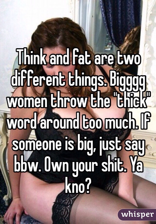 Think and fat are two different things. Bigggg women throw the "thick" word around too much. If someone is big, just say bbw. Own your shit. Ya kno?