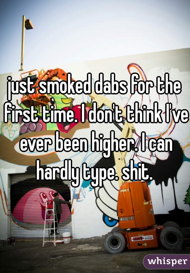 just smoked dabs for the first time. I don't think I've ever been higher. I can hardly type. shit. 