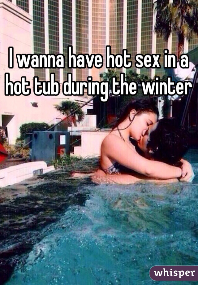 I wanna have hot sex in a hot tub during the winter