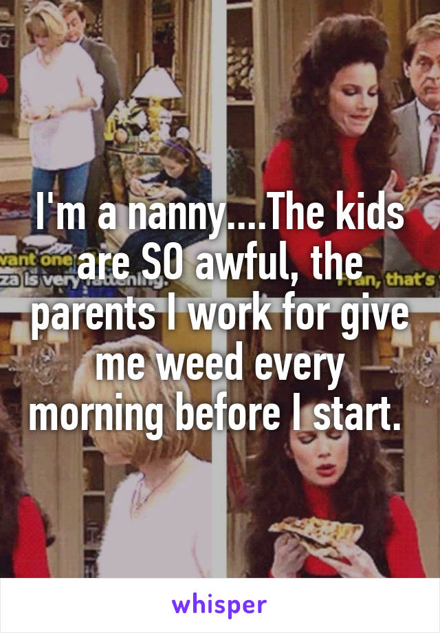 I'm a nanny....The kids are SO awful, the parents I work for give me weed every morning before I start. 