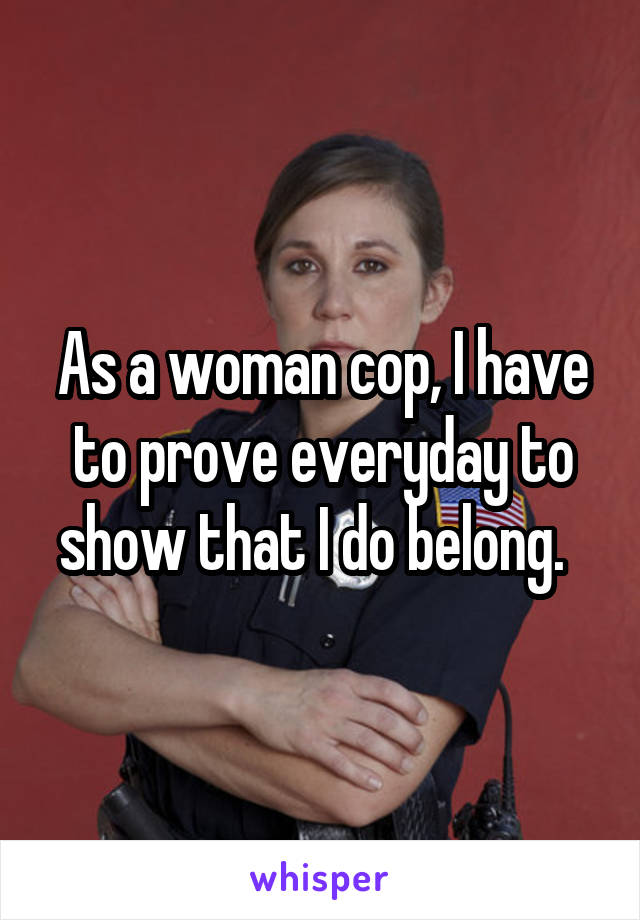 As a woman cop, I have to prove everyday to show that I do belong.  