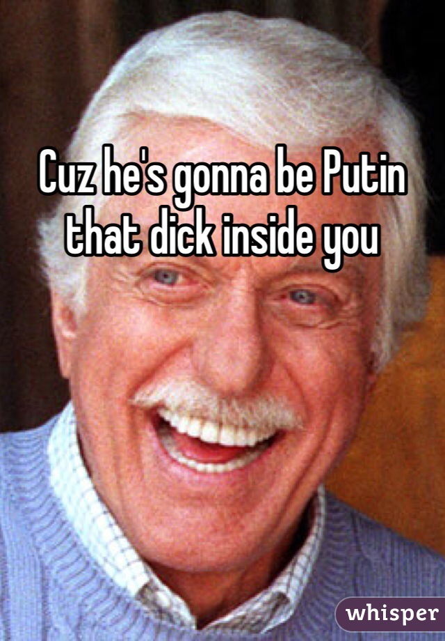 Cuz he's gonna be Putin that dick inside you