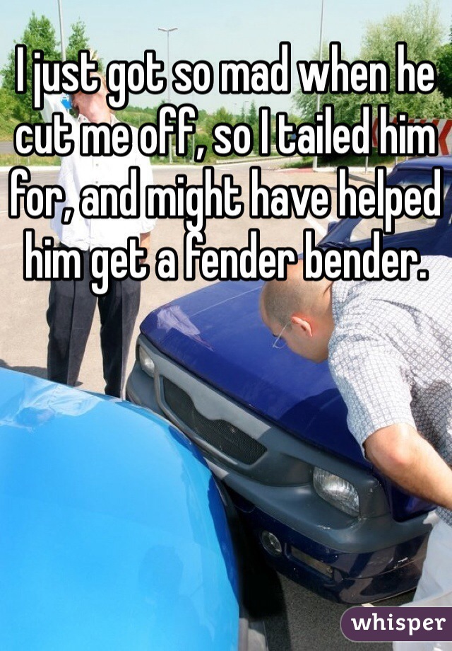 I just got so mad when he cut me off, so I tailed him for, and might have helped him get a fender bender. 