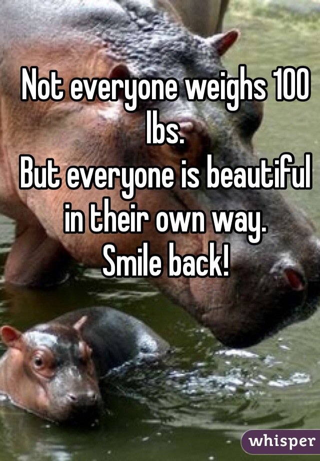 Not everyone weighs 100 lbs.
But everyone is beautiful in their own way. 
Smile back!