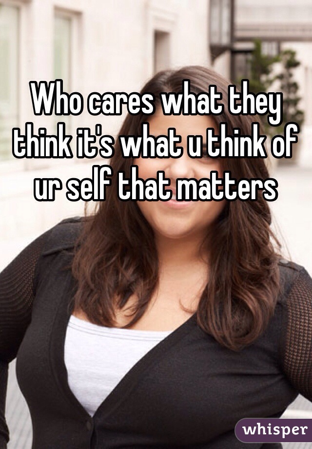 Who cares what they think it's what u think of ur self that matters