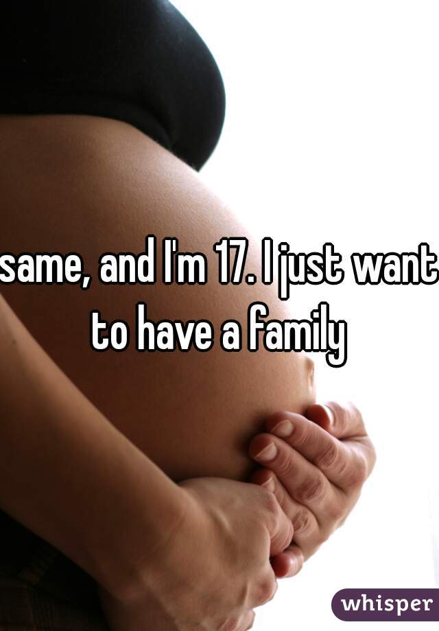 same, and I'm 17. I just want to have a family 