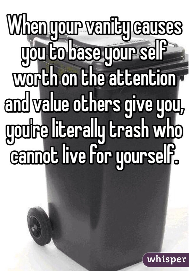 When your vanity causes you to base your self worth on the attention and value others give you, you're literally trash who cannot live for yourself.