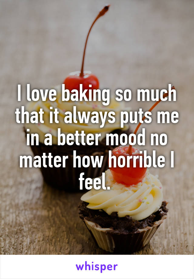 I love baking so much that it always puts me in a better mood no matter how horrible I feel. 