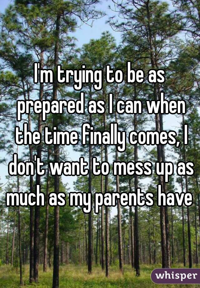 I'm trying to be as prepared as I can when the time finally comes, I don't want to mess up as much as my parents have 