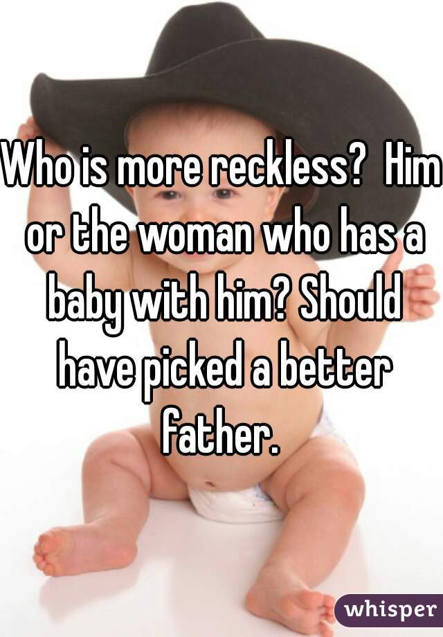 Who is more reckless?  Him or the woman who has a baby with him? Should have picked a better father. 