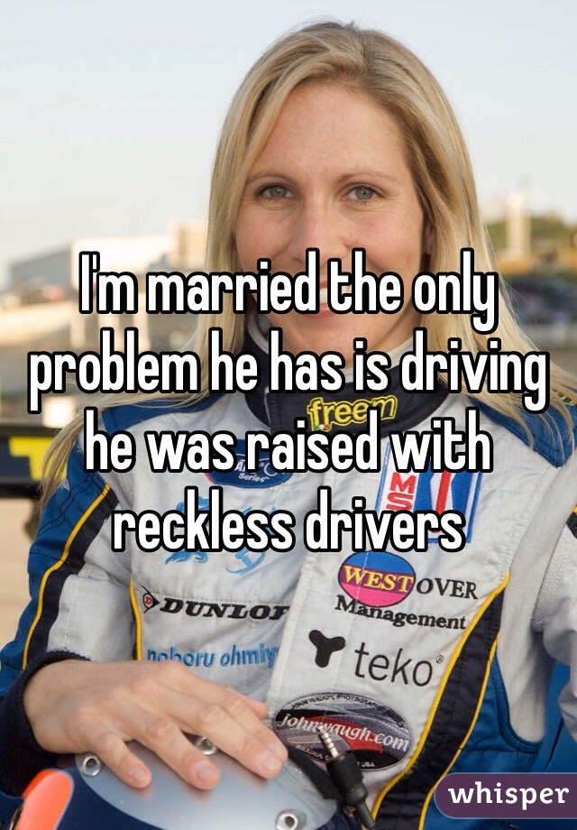 I'm married the only problem he has is driving he was raised with reckless drivers