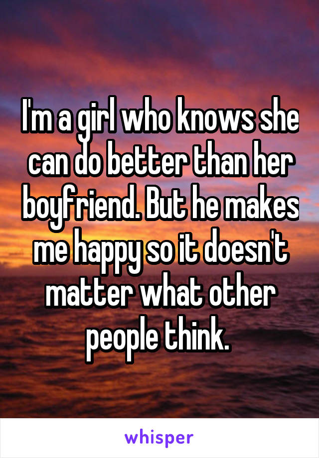 I'm a girl who knows she can do better than her boyfriend. But he makes me happy so it doesn't matter what other people think. 