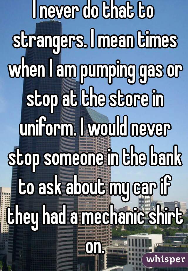 I never do that to strangers. I mean times when I am pumping gas or stop at the store in uniform. I would never stop someone in the bank to ask about my car if they had a mechanic shirt on.