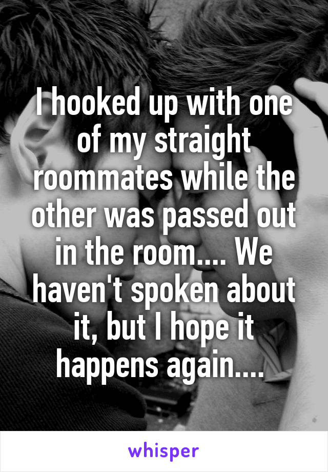 I hooked up with one of my straight roommates while the other was passed out in the room.... We haven't spoken about it, but I hope it happens again.... 