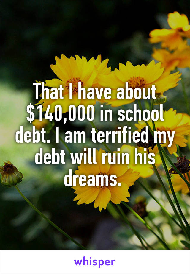 That I have about $140,000 in school debt. I am terrified my debt will ruin his dreams. 