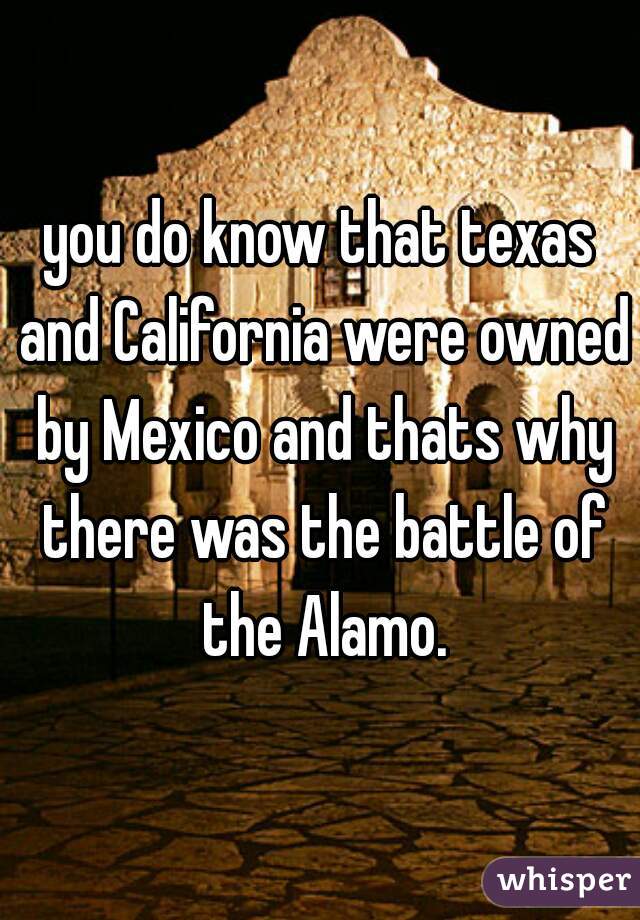 you do know that texas and California were owned by Mexico and thats why there was the battle of the Alamo.