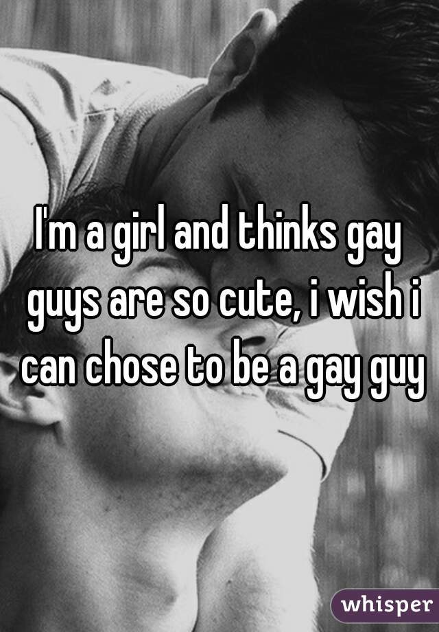 I'm a girl and thinks gay guys are so cute, i wish i can chose to be a gay guy