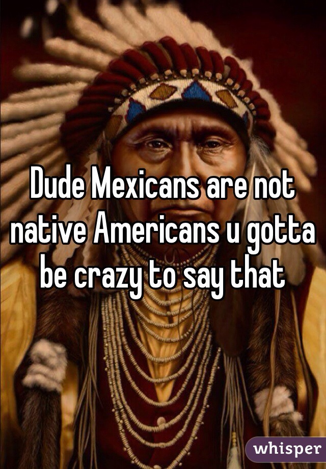 Dude Mexicans are not native Americans u gotta be crazy to say that