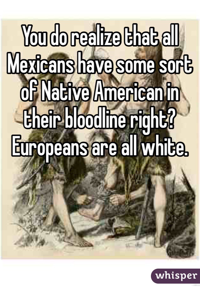 You do realize that all Mexicans have some sort of Native American in their bloodline right? Europeans are all white. 