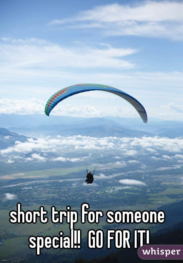 short trip for someone special!!  GO FOR IT!