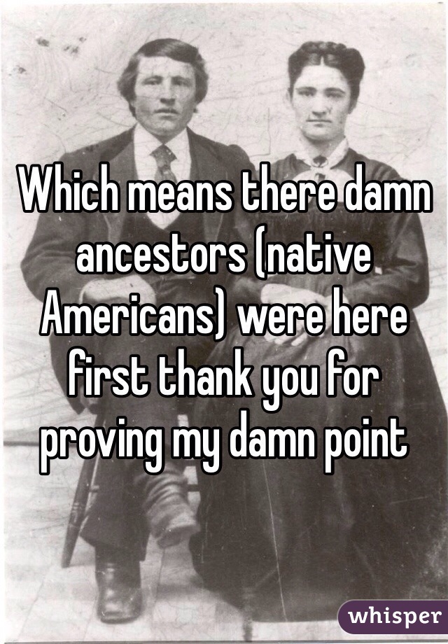 Which means there damn ancestors (native Americans) were here first thank you for proving my damn point