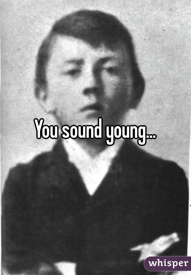 You sound young...