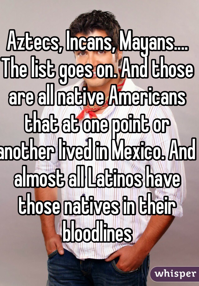 Aztecs, Incans, Mayans.... The list goes on. And those are all native Americans that at one point or another lived in Mexico. And almost all Latinos have those natives in their bloodlines 