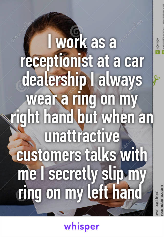 I work as a receptionist at a car dealership I always wear a ring on my right hand but when an unattractive customers talks with me I secretly slip my ring on my left hand 