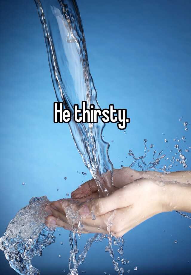 He thirsty.