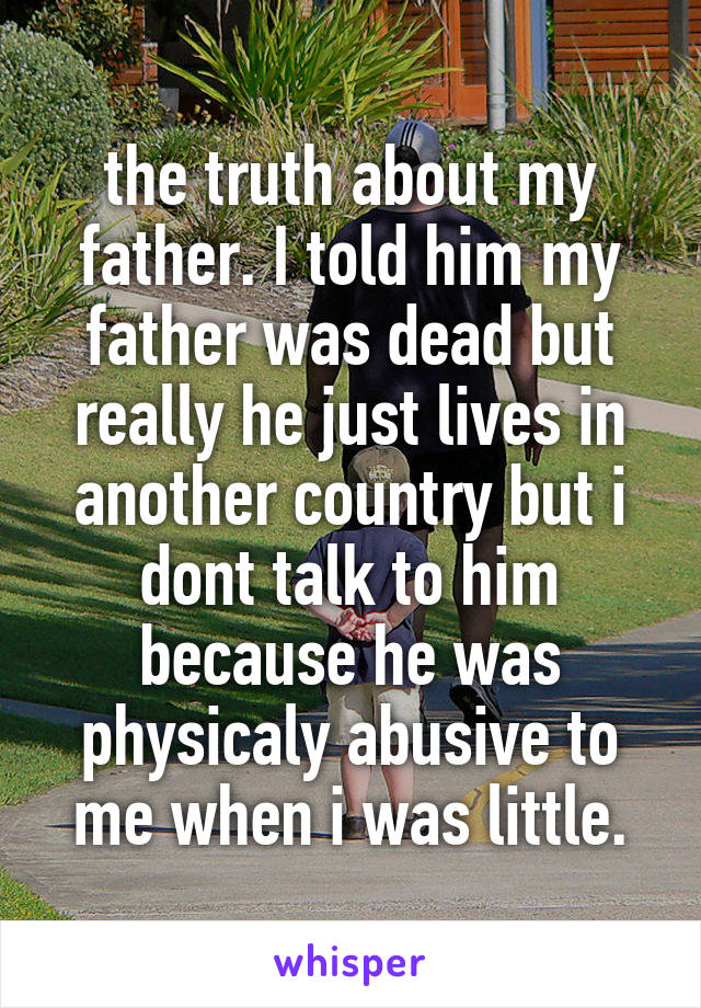 the truth about my father. I told him my father was dead but really he just lives in another country but i dont talk to him because he was physicaly abusive to me when i was little.