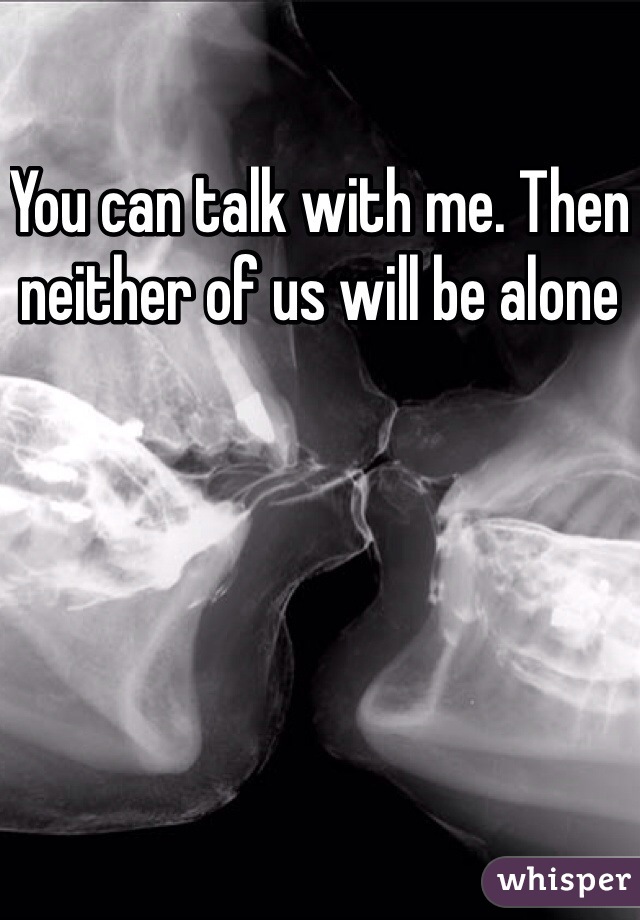 You can talk with me. Then neither of us will be alone 