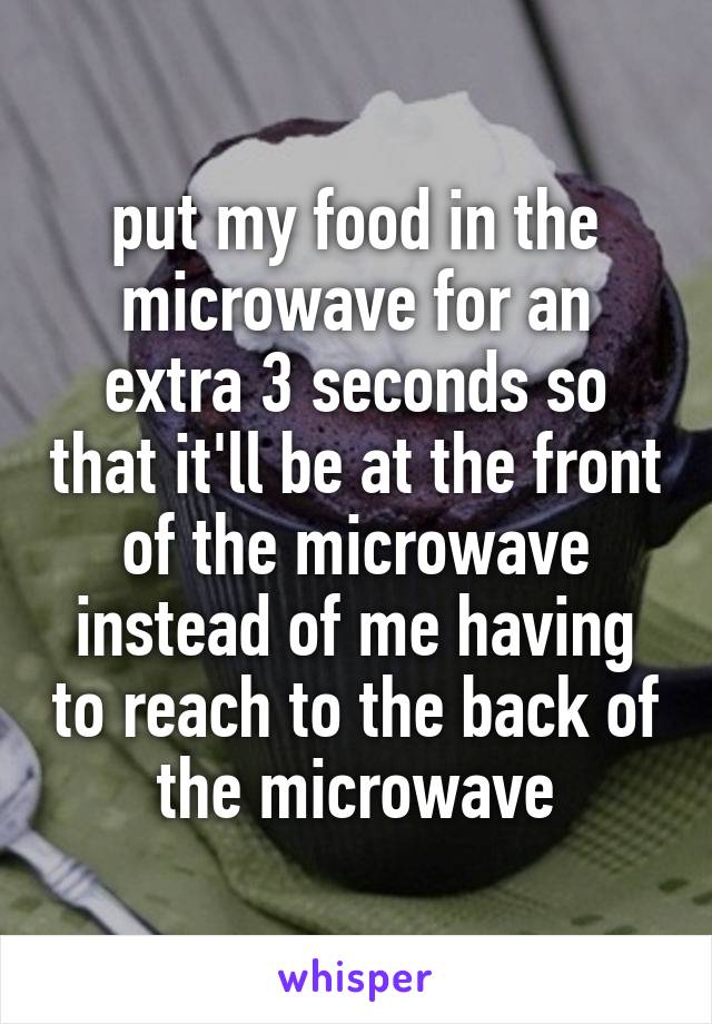 put my food in the microwave for an extra 3 seconds so that it'll be at the front of the microwave instead of me having to reach to the back of the microwave