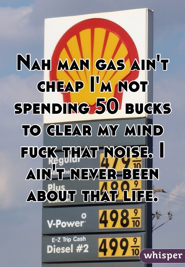 Nah man gas ain't cheap I'm not spending 50 bucks to clear my mind fuck that noise. I ain't never been about that life. 