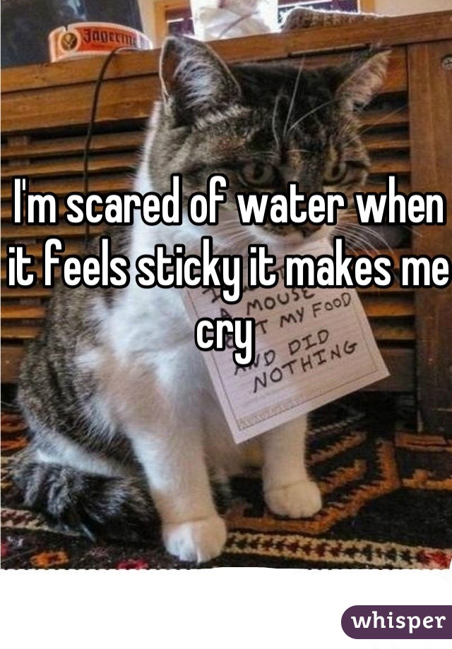 I'm scared of water when it feels sticky it makes me cry 