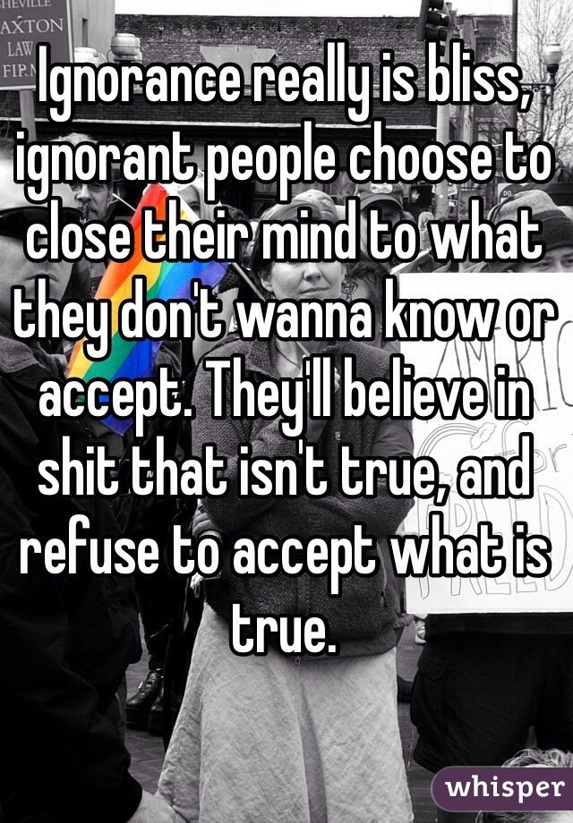 Ignorance really is bliss, ignorant people choose to close their mind to what they don't wanna know or accept. They'll believe in shit that isn't true, and refuse to accept what is true. 