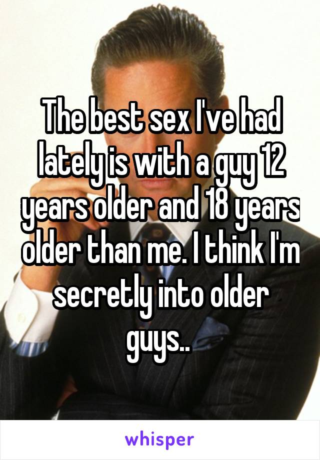 The best sex I've had lately is with a guy 12 years older and 18 years older than me. I think I'm secretly into older guys.. 