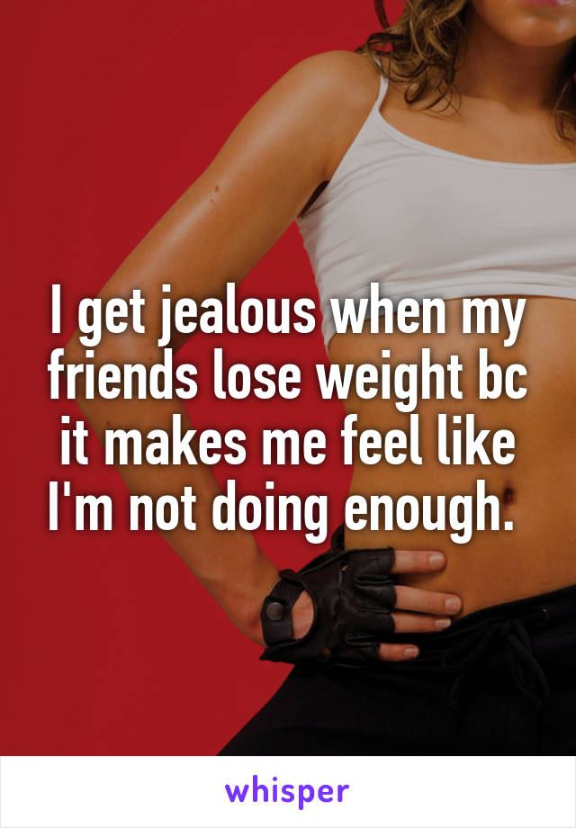 I get jealous when my friends lose weight bc it makes me feel like I'm not doing enough. 