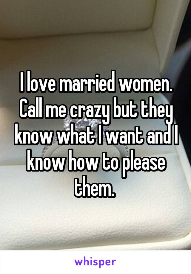 I love married women. Call me crazy but they know what I want and I know how to please them. 