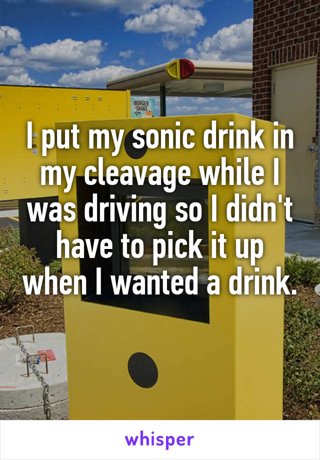 I put my sonic drink in my cleavage while I was driving so I didn't have to pick it up when I wanted a drink. 