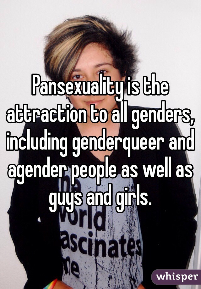 Pansexuality is the attraction to all genders, including genderqueer and agender people as well as guys and girls. 