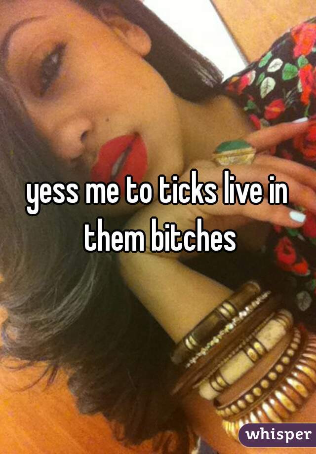 yess me to ticks live in them bitches