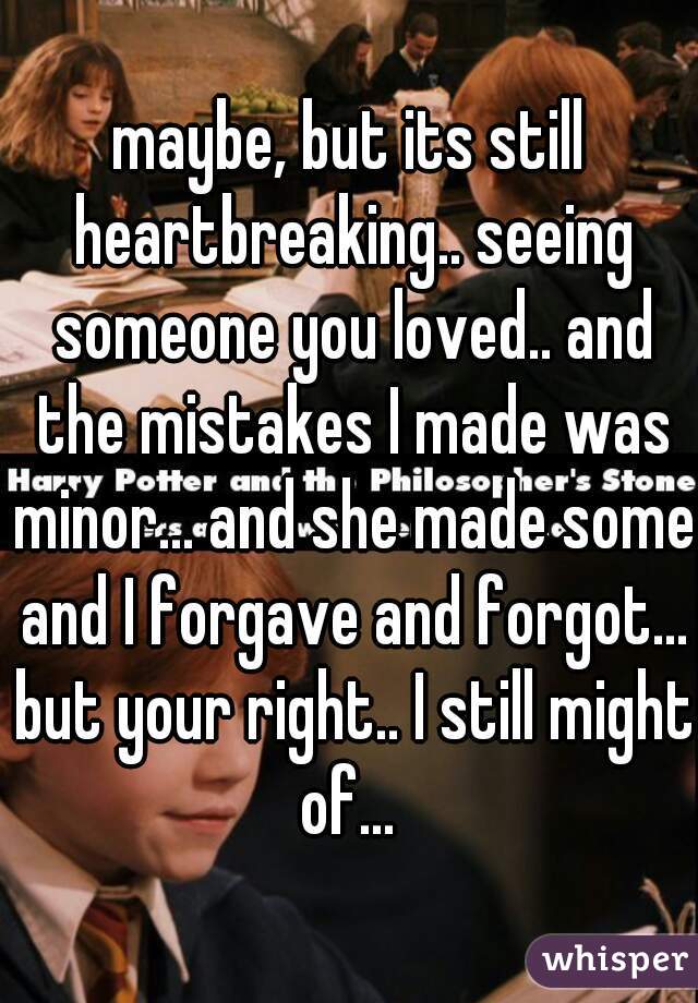 maybe, but its still heartbreaking.. seeing someone you loved.. and the mistakes I made was minor... and she made some and I forgave and forgot... but your right.. I still might of... 