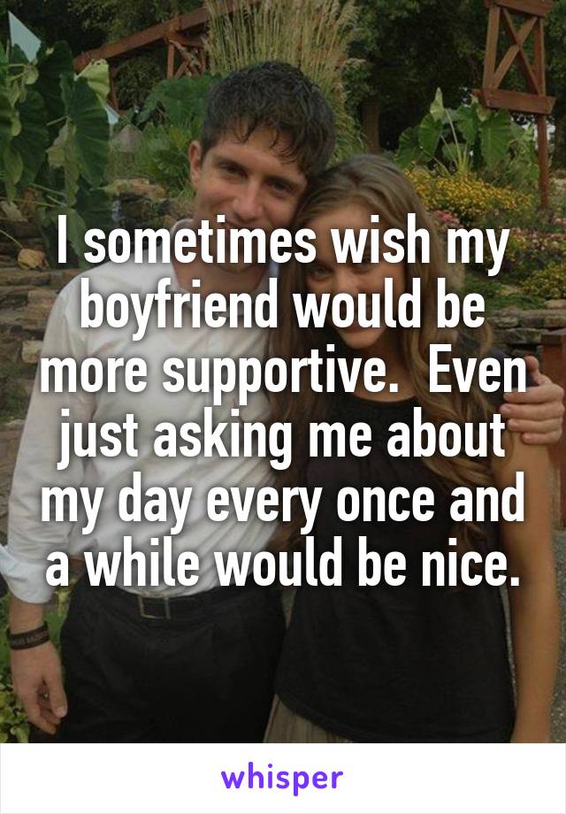 I sometimes wish my boyfriend would be more supportive.  Even just asking me about my day every once and a while would be nice.