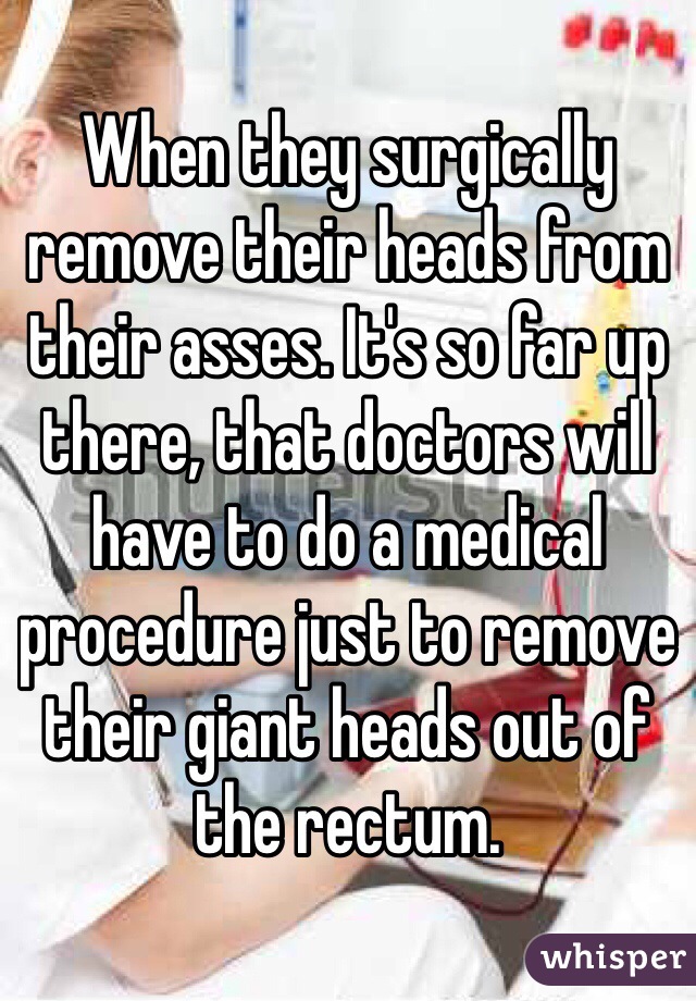 When they surgically remove their heads from their asses. It's so far up there, that doctors will have to do a medical procedure just to remove their giant heads out of the rectum.